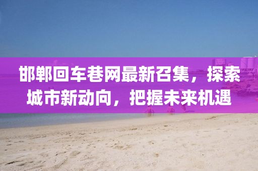 邯鄲回車(chē)巷網(wǎng)最新召集，探索城市新動(dòng)向，把握未來(lái)機(jī)遇