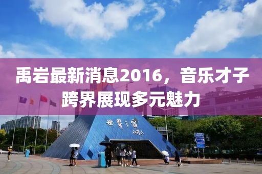禹巖最新消息2016，音樂才子跨界展現(xiàn)多元魅力