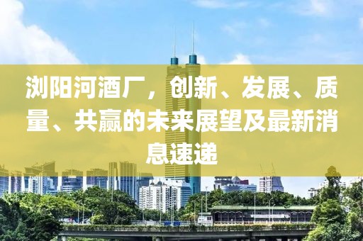瀏陽河酒廠，創(chuàng)新、發(fā)展、質量、共贏的未來展望及最新消息速遞