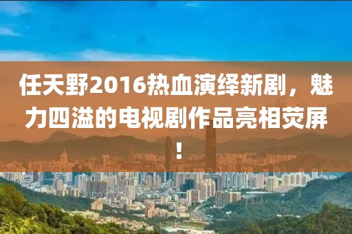 任天野2016熱血演繹新劇，魅力四溢的電視劇作品亮相熒屏！