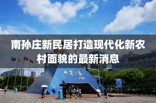 南孫莊新民居打造現(xiàn)代化新農(nóng)村面貌的最新消息