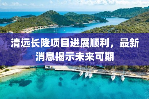 清遠(yuǎn)長隆項目進展順利，最新消息揭示未來可期