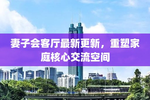 妻子會客廳最新更新，重塑家庭核心交流空間