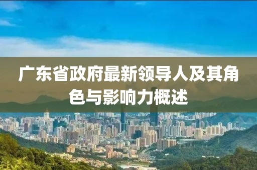 廣東省政府最新領(lǐng)導(dǎo)人及其角色與影響力概述