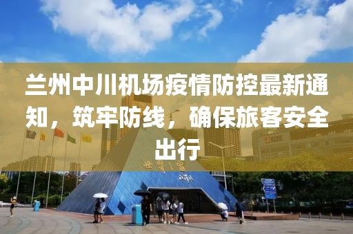蘭州中川機(jī)場(chǎng)疫情防控最新通知，筑牢防線，確保旅客安全出行