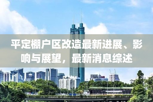 平定棚戶區(qū)改造最新進(jìn)展、影響與展望，最新消息綜述