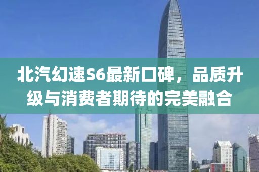北汽幻速S6最新口碑，品質(zhì)升級與消費(fèi)者期待的完美融合