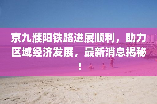京九濮陽鐵路進展順利，助力區(qū)域經(jīng)濟發(fā)展，最新消息揭秘！