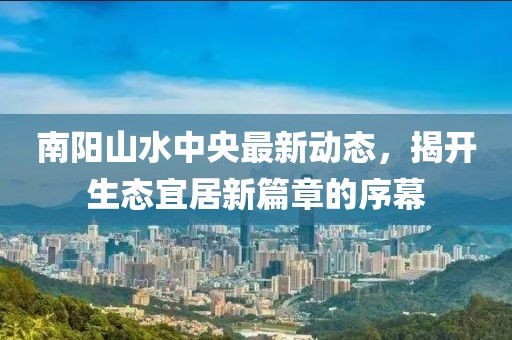 南陽山水中央最新動態(tài)，揭開生態(tài)宜居新篇章的序幕