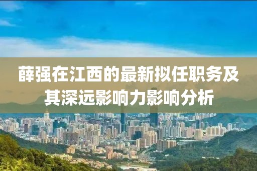 薛強在江西的最新擬任職務(wù)及其深遠影響力影響分析