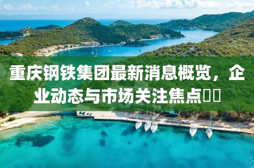 重慶鋼鐵集團(tuán)最新消息概覽，企業(yè)動(dòng)態(tài)與市場(chǎng)關(guān)注焦點(diǎn)??