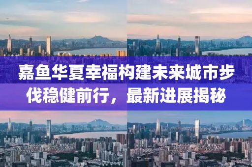 嘉魚華夏幸福構(gòu)建未來城市步伐穩(wěn)健前行，最新進(jìn)展揭秘