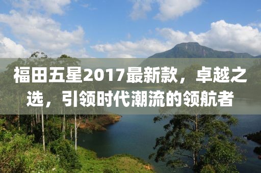 福田五星2017最新款，卓越之選，引領(lǐng)時(shí)代潮流的領(lǐng)航者
