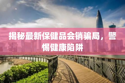 揭秘最新保健品會(huì)銷(xiāo)騙局，警惕健康陷阱