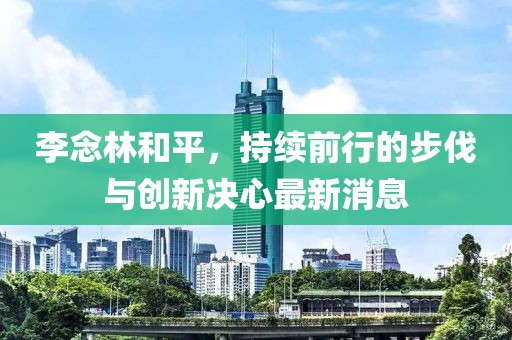 李念林和平，持續(xù)前行的步伐與創(chuàng)新決心最新消息