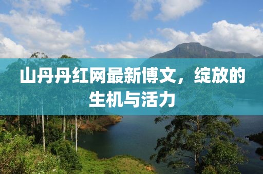 山丹丹紅網(wǎng)最新博文，綻放的生機(jī)與活力