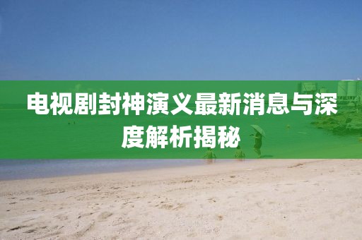 電視劇封神演義最新消息與深度解析揭秘