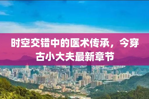 時空交錯中的醫(yī)術(shù)傳承，今穿古小大夫最新章節(jié)