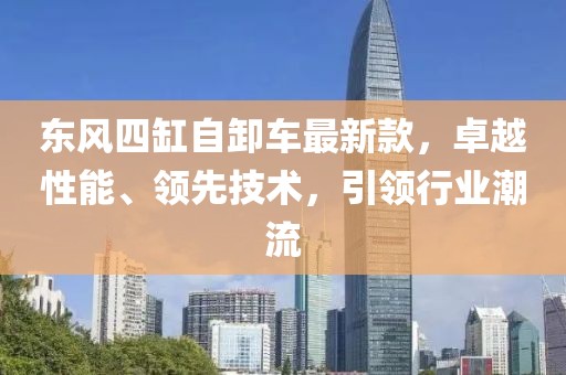東風(fēng)四缸自卸車最新款，卓越性能、領(lǐng)先技術(shù)，引領(lǐng)行業(yè)潮流