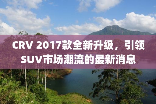 CRV 2017款全新升級(jí)，引領(lǐng)SUV市場(chǎng)潮流的最新消息