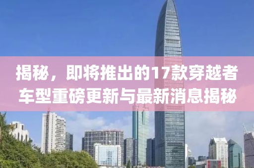 揭秘，即將推出的17款穿越者車型重磅更新與最新消息揭秘