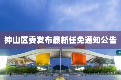 鐘山區(qū)委發(fā)布最新任免通知公告