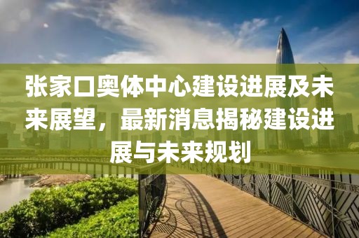 張家口奧體中心建設(shè)進(jìn)展及未來(lái)展望，最新消息揭秘建設(shè)進(jìn)展與未來(lái)規(guī)劃