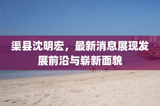 渠縣沈明宏，最新消息展現(xiàn)發(fā)展前沿與嶄新面貌