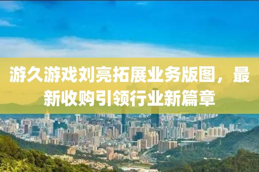 游久游戲劉亮拓展業(yè)務(wù)版圖，最新收購引領(lǐng)行業(yè)新篇章