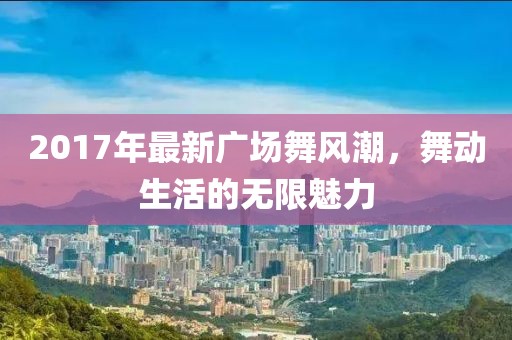 2017年最新廣場舞風(fēng)潮，舞動生活的無限魅力