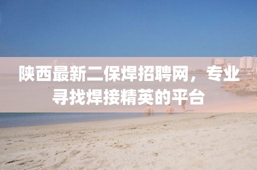 陜西最新二保焊招聘網(wǎng)，專業(yè)尋找焊接精英的平臺
