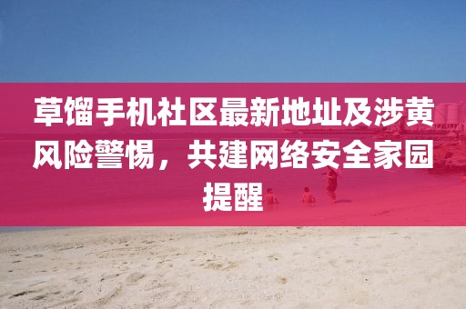 草餾手機(jī)社區(qū)最新地址及涉黃風(fēng)險(xiǎn)警惕，共建網(wǎng)絡(luò)安全家園提醒
