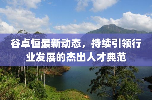 谷卓恒最新動態(tài)，持續(xù)引領(lǐng)行業(yè)發(fā)展的杰出人才典范