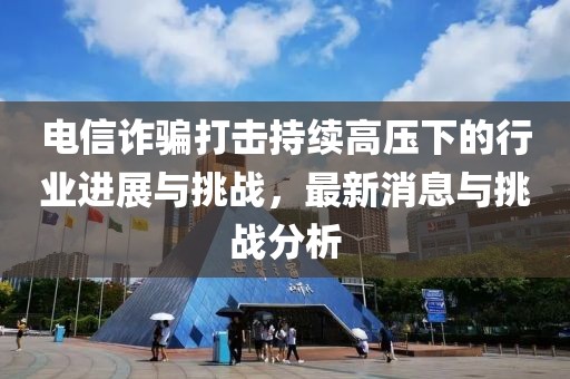 電信詐騙打擊持續(xù)高壓下的行業(yè)進(jìn)展與挑戰(zhàn)，最新消息與挑戰(zhàn)分析
