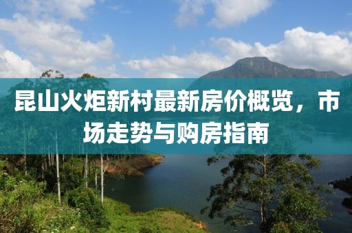 昆山火炬新村最新房價概覽，市場走勢與購房指南