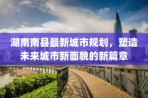 湖南南縣最新城市規(guī)劃，塑造未來城市新面貌的新篇章