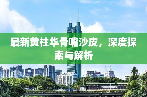 最新黃柱華骨嘴沙皮，深度探索與解析