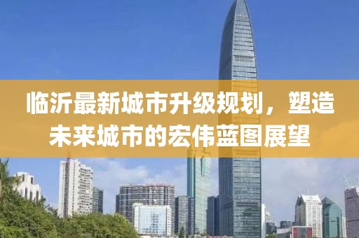 臨沂最新城市升級規(guī)劃，塑造未來城市的宏偉藍圖展望