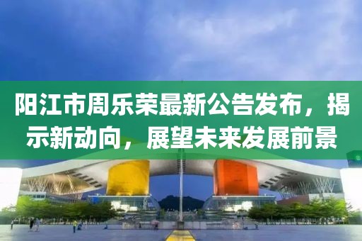 陽(yáng)江市周樂(lè)榮最新公告發(fā)布，揭示新動(dòng)向，展望未來(lái)發(fā)展前景