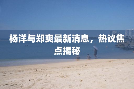 楊洋與鄭爽最新消息，熱議焦點揭秘