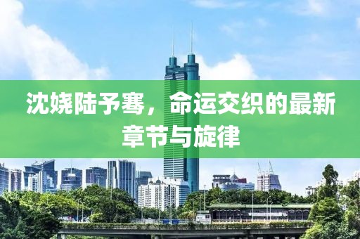 沈嬈陸予騫，命運交織的最新章節(jié)與旋律