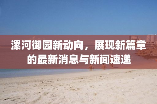 漯河御園新動向，展現(xiàn)新篇章的最新消息與新聞速遞