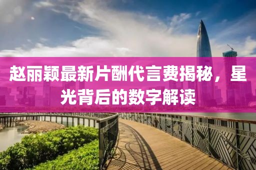 趙麗穎最新片酬代言費揭秘，星光背后的數(shù)字解讀