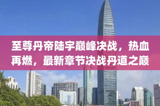 至尊丹帝陸宇巔峰決戰(zhàn)，熱血再燃，最新章節(jié)決戰(zhàn)丹道之巔