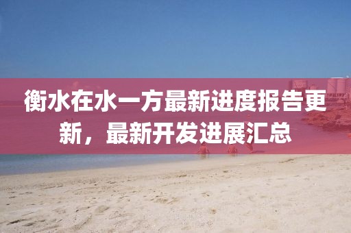 衡水在水一方最新進度報告更新，最新開發(fā)進展匯總