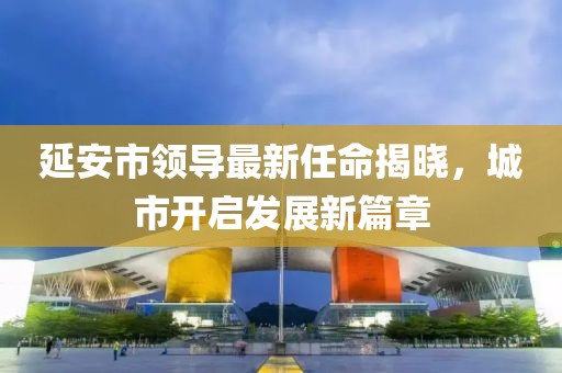 延安市領(lǐng)導(dǎo)最新任命揭曉，城市開啟發(fā)展新篇章