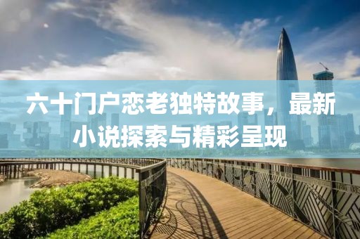 六十門戶戀老獨(dú)特故事，最新小說(shuō)探索與精彩呈現(xiàn)