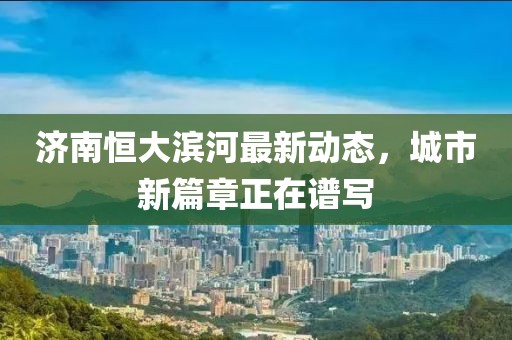 濟(jì)南恒大濱河最新動態(tài)，城市新篇章正在譜寫