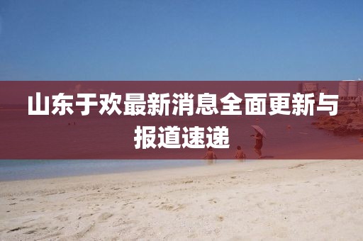 山東于歡最新消息全面更新與報(bào)道速遞