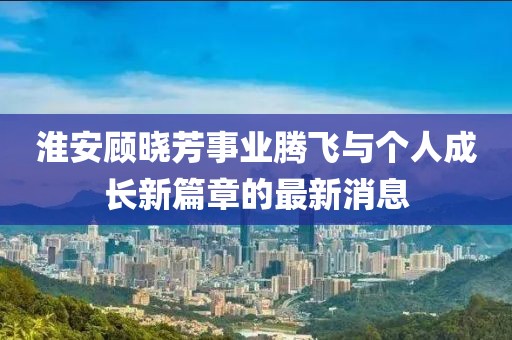 淮安顧曉芳事業(yè)騰飛與個人成長新篇章的最新消息